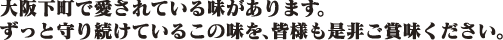 大阪下町で愛されている味があります。ずっと守り続けているこの味を、皆様も是非ご賞味ください。